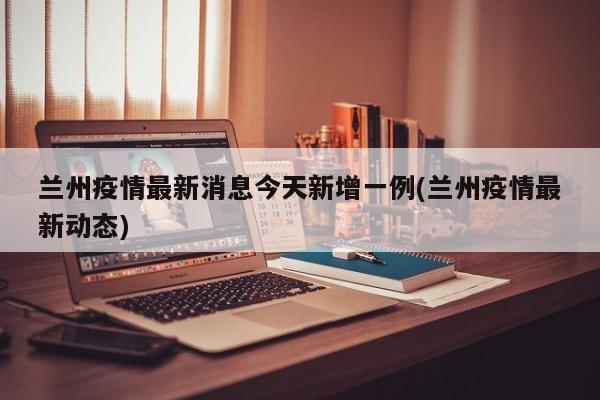 兰州疫情最新消息今天新增一例(兰州疫情最新动态)
