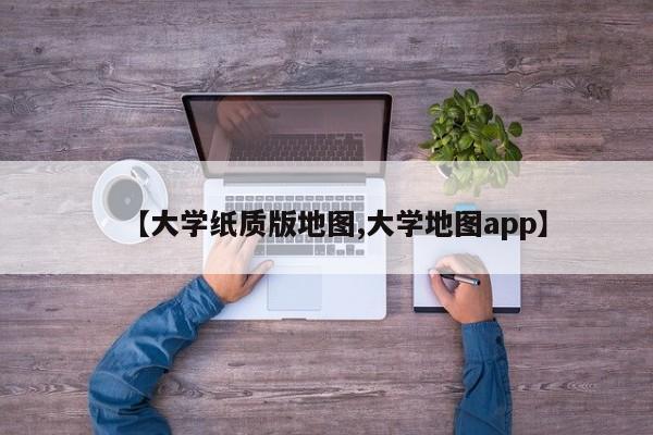 【大学纸质版地图,大学地图app】
