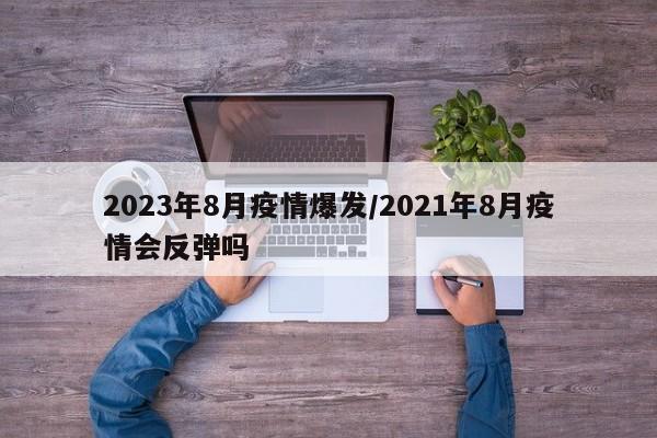 2023年8月疫情爆发/2021年8月疫情会反弹吗