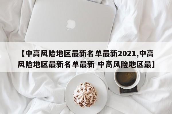 【中高风险地区最新名单最新2021,中高风险地区最新名单最新 中高风险地区最】