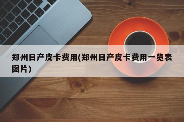 郑州日产皮卡费用(郑州日产皮卡费用一览表图片)