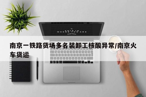 南京一铁路货场多名装卸工核酸异常/南京火车货运