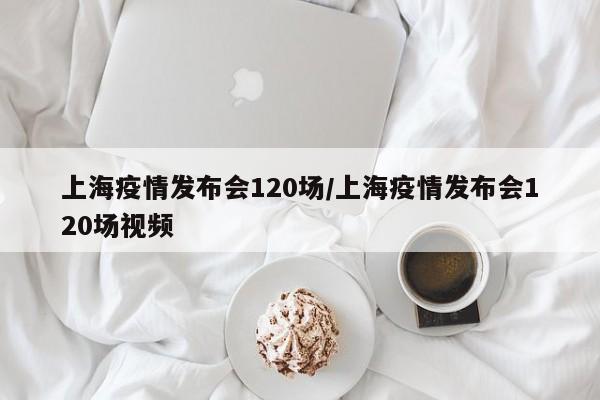 上海疫情发布会120场/上海疫情发布会120场视频