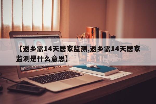 【返乡需14天居家监测,返乡需14天居家监测是什么意思】