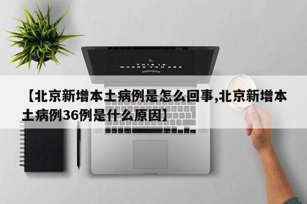 【北京新增本土病例是怎么回事,北京新增本土病例36例是什么原因】
