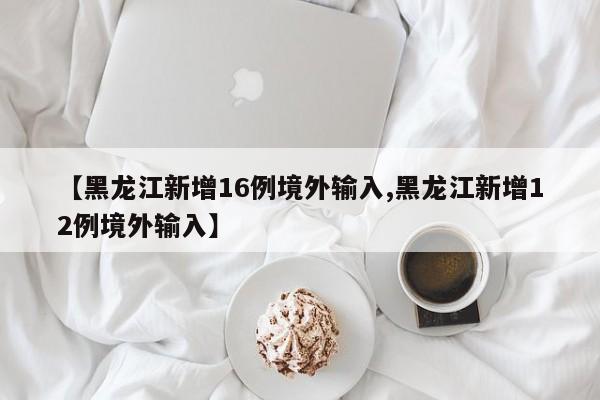 【黑龙江新增16例境外输入,黑龙江新增12例境外输入】