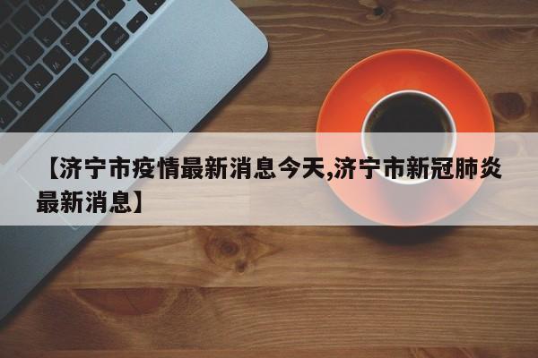 【济宁市疫情最新消息今天,济宁市新冠肺炎最新消息】