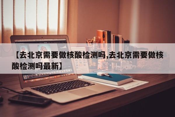 【去北京需要做核酸检测吗,去北京需要做核酸检测吗最新】