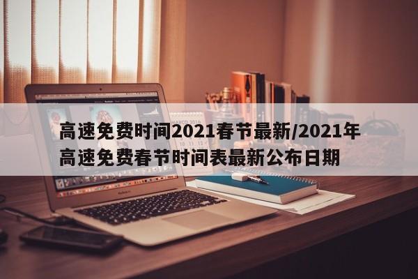 高速免费时间2021春节最新/2021年高速免费春节时间表最新公布日期
