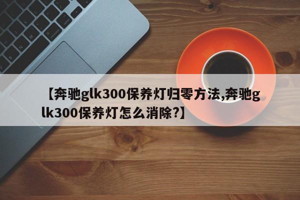【奔驰glk300保养灯归零方法,奔驰glk300保养灯怎么消除?】