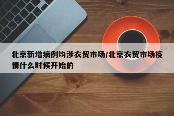北京新增病例均涉农贸市场/北京农贸市场疫情什么时候开始的