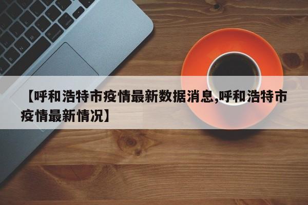 【呼和浩特市疫情最新数据消息,呼和浩特市疫情最新情况】