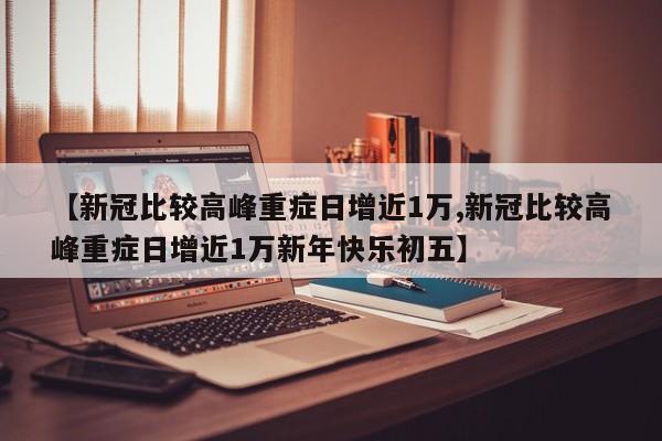 【新冠比较高峰重症日增近1万,新冠比较高峰重症日增近1万新年快乐初五】