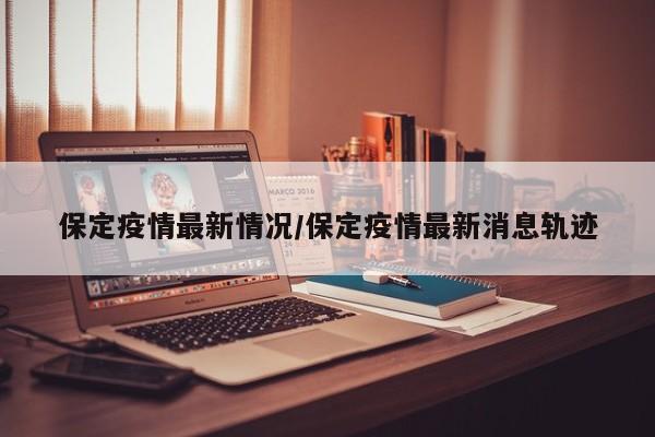 保定疫情最新情况/保定疫情最新消息轨迹