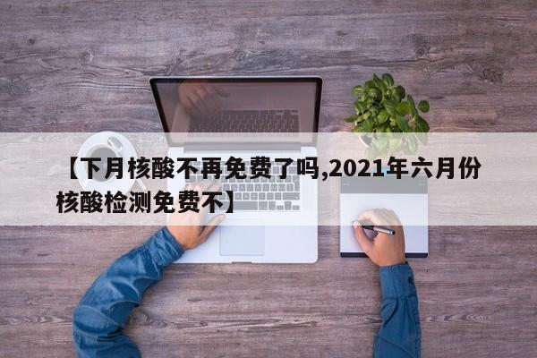 【下月核酸不再免费了吗,2021年六月份核酸检测免费不】