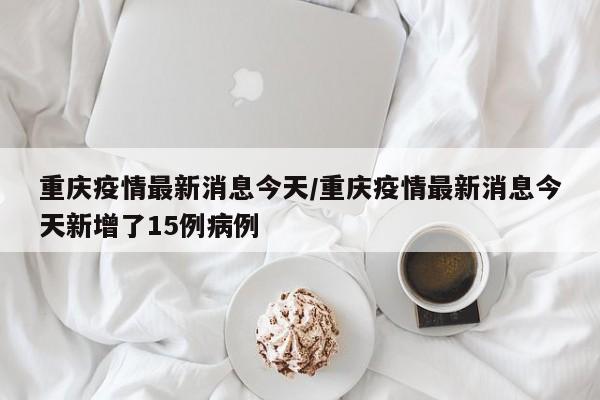 重庆疫情最新消息今天/重庆疫情最新消息今天新增了15例病例