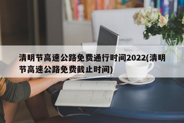 清明节高速公路免费通行时间2022(清明节高速公路免费截止时间)