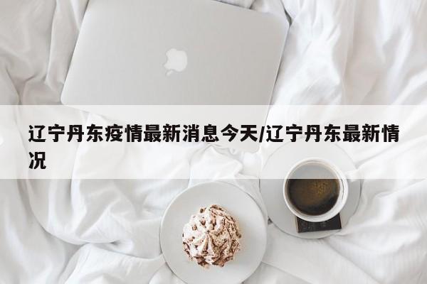 辽宁丹东疫情最新消息今天/辽宁丹东最新情况