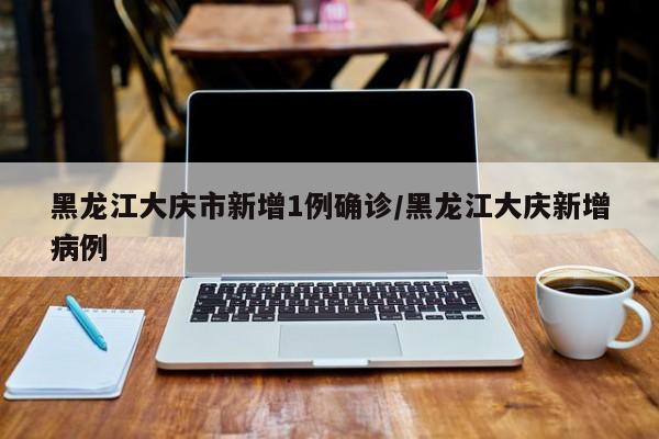 黑龙江大庆市新增1例确诊/黑龙江大庆新增病例