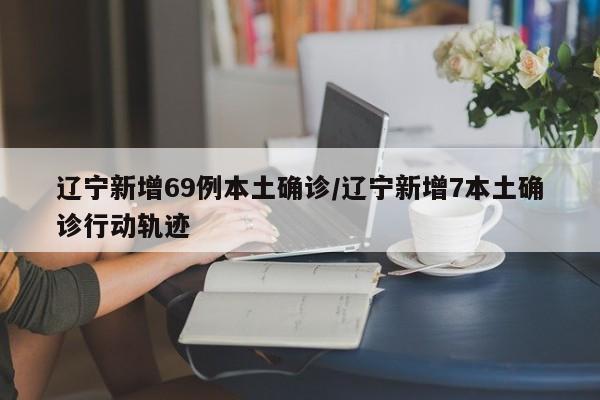 辽宁新增69例本土确诊/辽宁新增7本土确诊行动轨迹