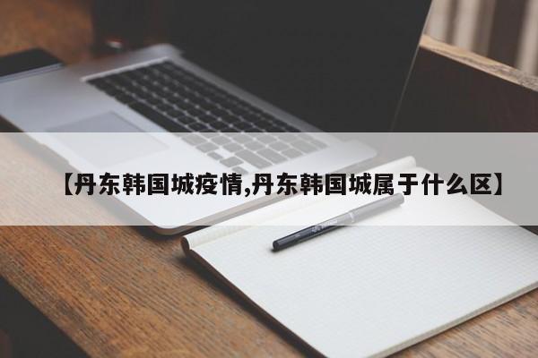 【丹东韩国城疫情,丹东韩国城属于什么区】
