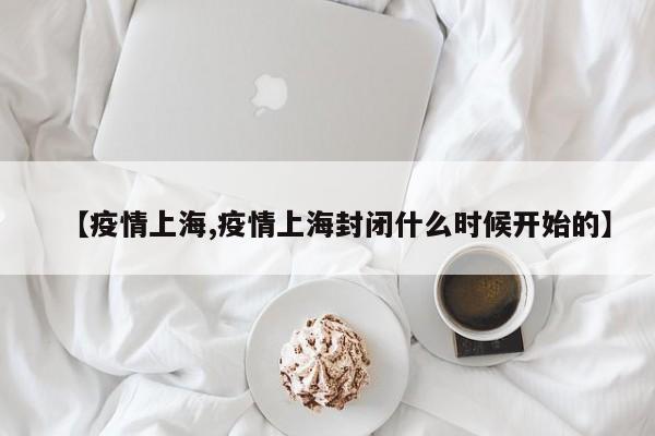 【疫情上海,疫情上海封闭什么时候开始的】