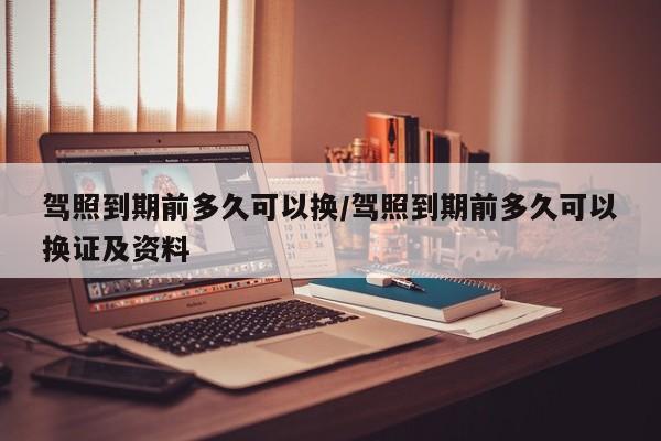 驾照到期前多久可以换/驾照到期前多久可以换证及资料