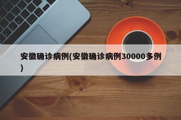 安徽确诊病例(安徽确诊病例30000多例)