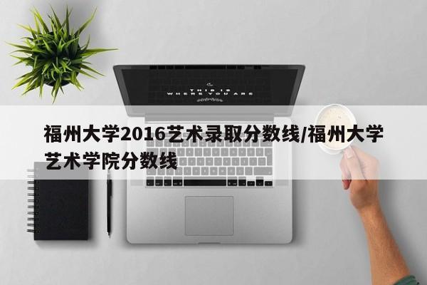 福州大学2016艺术录取分数线/福州大学艺术学院分数线