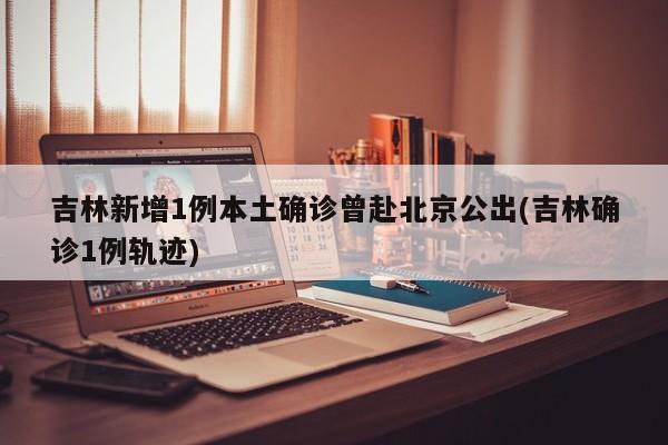 吉林新增1例本土确诊曾赴北京公出(吉林确诊1例轨迹)
