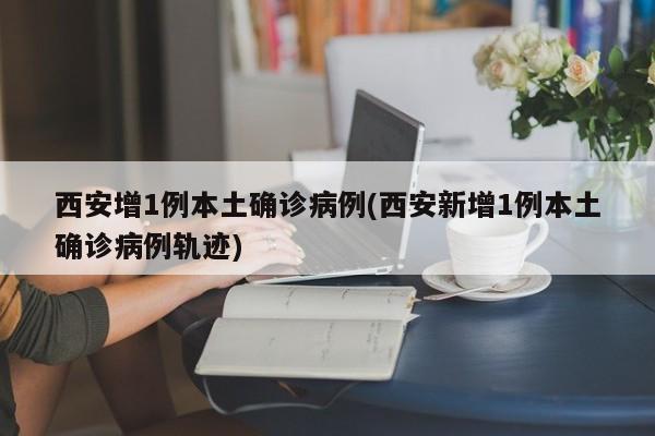 西安增1例本土确诊病例(西安新增1例本土确诊病例轨迹)
