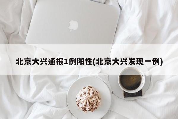 北京大兴通报1例阳性(北京大兴发现一例)