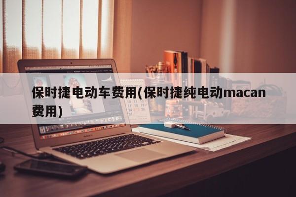 保时捷电动车费用(保时捷纯电动macan费用)
