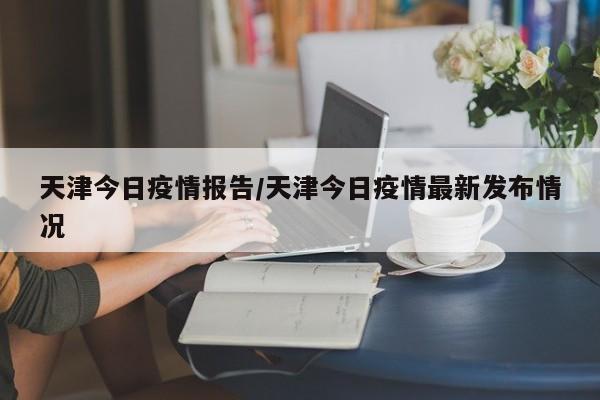 天津今日疫情报告/天津今日疫情最新发布情况