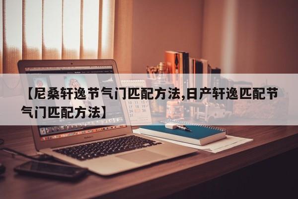 【尼桑轩逸节气门匹配方法,日产轩逸匹配节气门匹配方法】
