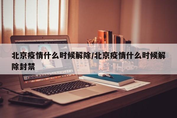 北京疫情什么时候解除/北京疫情什么时候解除封禁