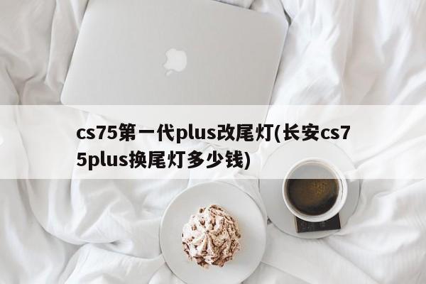 cs75第一代plus改尾灯(长安cs75plus换尾灯多少钱)