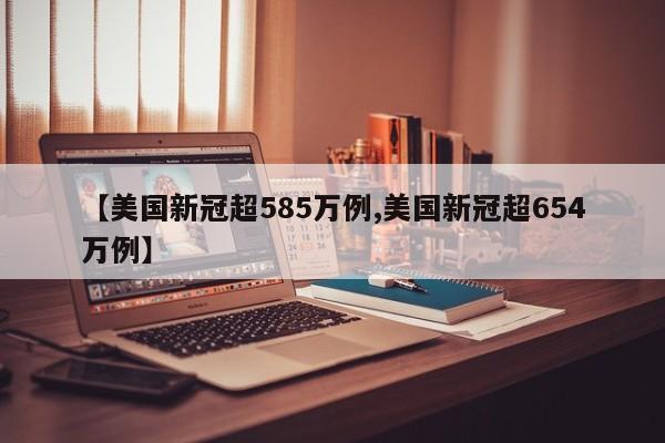 【美国新冠超585万例,美国新冠超654万例】