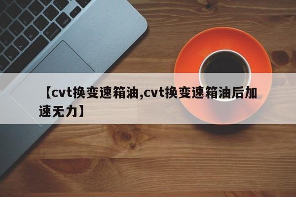 【cvt换变速箱油,cvt换变速箱油后加速无力】