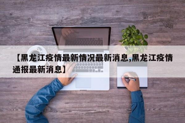 【黑龙江疫情最新情况最新消息,黑龙江疫情通报最新消息】