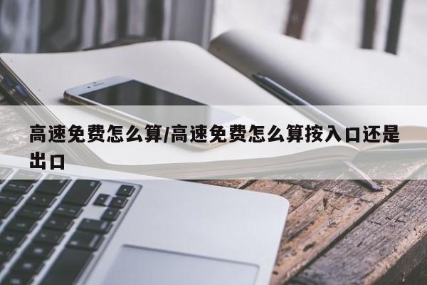 高速免费怎么算/高速免费怎么算按入口还是出口