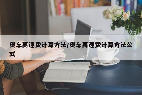 货车高速费计算方法/货车高速费计算方法公式