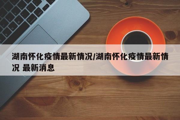 湖南怀化疫情最新情况/湖南怀化疫情最新情况 最新消息