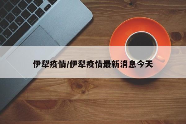伊犁疫情/伊犁疫情最新消息今天