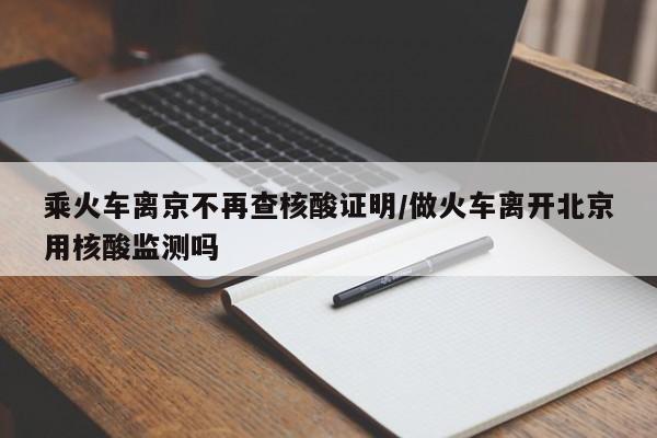 乘火车离京不再查核酸证明/做火车离开北京用核酸监测吗
