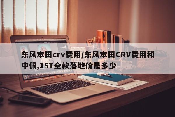 东风本田crv费用/东风本田CRV费用和中佩,15T全款落地价是多少