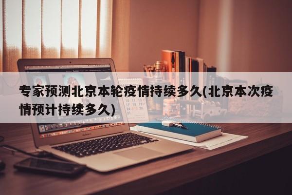 专家预测北京本轮疫情持续多久(北京本次疫情预计持续多久)
