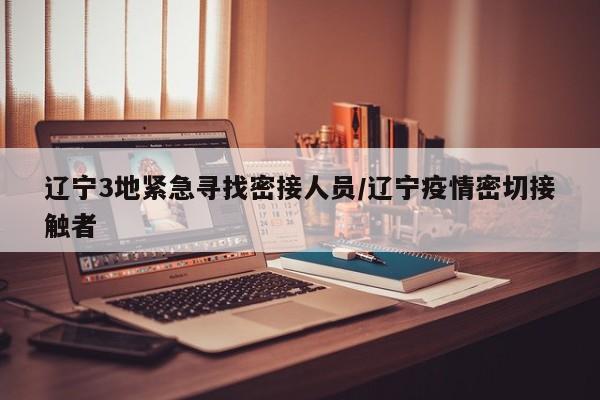 辽宁3地紧急寻找密接人员/辽宁疫情密切接触者