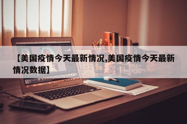 【美国疫情今天最新情况,美国疫情今天最新情况数据】