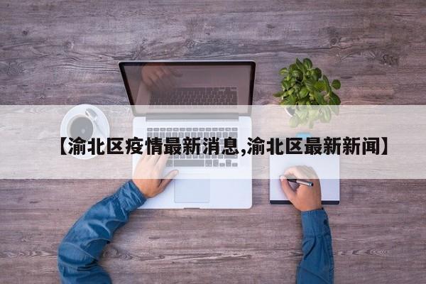 【渝北区疫情最新消息,渝北区最新新闻】
